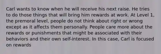 Carl wants to know when he will receive his next raise. He tries to do those things that will bring him rewards at work. At Level 1, the premoral level, people do not think about right or wrong except as it affects them personally. People care more about the rewards or punishments that might be associated with their behaviors and their own self-interest. In this case, Carl is focused on rewards