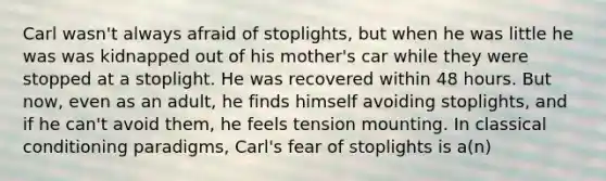 Carl wasn't always afraid of stoplights, but when he was little he was was kidnapped out of his mother's car while they were stopped at a stoplight. He was recovered within 48 hours. But now, even as an adult, he finds himself avoiding stoplights, and if he can't avoid them, he feels tension mounting. In classical conditioning paradigms, Carl's fear of stoplights is a(n)