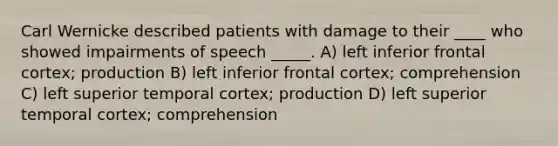 Carl Wernicke described patients with damage to their ____ who showed impairments of speech _____. A) left inferior frontal cortex; production B) left inferior frontal cortex; comprehension C) left superior temporal cortex; production D) left superior temporal cortex; comprehension