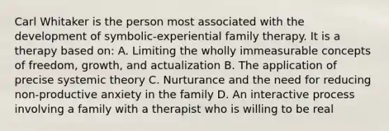 Carl Whitaker is the person most associated with the development of symbolic-experiential family therapy. It is a therapy based on: A. Limiting the wholly immeasurable concepts of freedom, growth, and actualization B. The application of precise systemic theory C. Nurturance and the need for reducing non-productive anxiety in the family D. An interactive process involving a family with a therapist who is willing to be real