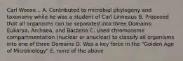 Carl Woese... A. Contributed to microbial phylogeny and taxonomy while he was a student of Carl Linneaus B. Proposed that all organisms can be separated into three Domains: Eukarya, Archaea, and Bacteria C. Used chromosome compartmentation (nuclear or anuclear) to classify all organisms into one of three Domains D. Was a key force in the "Golden Age of Microbiology" E. none of the above