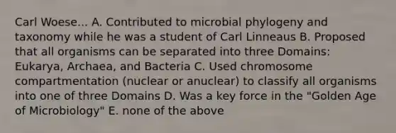 Carl Woese... A. Contributed to microbial phylogeny and taxonomy while he was a student of Carl Linneaus B. Proposed that all organisms can be separated into three Domains: Eukarya, Archaea, and Bacteria C. Used chromosome compartmentation (nuclear or anuclear) to classify all organisms into one of three Domains D. Was a key force in the "Golden Age of Microbiology" E. none of the above