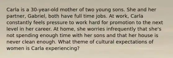 Carla is a 30-year-old mother of two young sons. She and her partner, Gabriel, both have full time jobs. At work, Carla constantly feels pressure to work hard for promotion to the next level in her career. At home, she worries infrequently that she's not spending enough time with her sons and that her house is never clean enough. What theme of cultural expectations of women is Carla experiencing?
