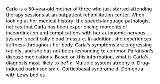 Carla is a 50-year-old mother of three who just started attending therapy sessions at an outpatient rehabilitation center. When looking at her medical history, the speech-language pathologist notices that Carla has been experiencing moments of incoordination and complications with her autonomic nervous system, specifically blood pressure. In addition, she experiences stiffness throughout her body. Carla's symptoms are progressing rapidly, and she has not been responding to common Parkinson's disease medications. Based on this information, what is Carla's diagnosis most likely to be? a. Multiple system atrophy b. Drug-induced parkinsonism c. Corticobasal syndrome d. Dementia with Lewy bodies