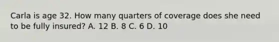 Carla is age 32. How many quarters of coverage does she need to be fully insured? A. 12 B. 8 C. 6 D. 10