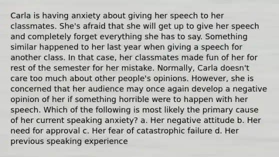 Carla is having anxiety about giving her speech to her classmates. She's afraid that she will get up to give her speech and completely forget everything she has to say. Something similar happened to her last year when giving a speech for another class. In that case, her classmates made fun of her for rest of the semester for her mistake. Normally, Carla doesn't care too much about other people's opinions. However, she is concerned that her audience may once again develop a negative opinion of her if something horrible were to happen with her speech. Which of the following is most likely the primary cause of her current speaking anxiety? a. Her negative attitude b. Her need for approval c. Her fear of catastrophic failure d. Her previous speaking experience