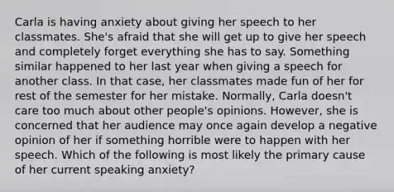 Carla is having anxiety about giving her speech to her classmates. She's afraid that she will get up to give her speech and completely forget everything she has to say. Something similar happened to her last year when giving a speech for another class. In that case, her classmates made fun of her for rest of the semester for her mistake. Normally, Carla doesn't care too much about other people's opinions. However, she is concerned that her audience may once again develop a negative opinion of her if something horrible were to happen with her speech. Which of the following is most likely the primary cause of her current speaking anxiety?