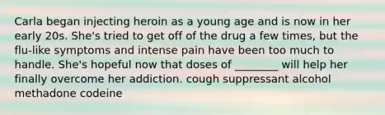 Carla began injecting heroin as a young age and is now in her early 20s. She's tried to get off of the drug a few times, but the flu-like symptoms and intense pain have been too much to handle. She's hopeful now that doses of ________ will help her finally overcome her addiction. cough suppressant alcohol methadone codeine