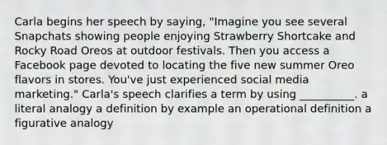 Carla begins her speech by saying, "Imagine you see several Snapchats showing people enjoying Strawberry Shortcake and Rocky Road Oreos at outdoor festivals. Then you access a Facebook page devoted to locating the five new summer Oreo flavors in stores. You've just experienced social media marketing." Carla's speech clarifies a term by using __________. a literal analogy a definition by example an operational definition a figurative analogy
