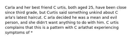 Carla and her best friend C urtis, both aged 25, have been close since third grade, but Curtis said something unkind about C arla's latest haircut. C arla decided he was a mean and evil person, and she didn't want anything to do with him. C urtis complains that this is a pattern with C arlathat experiencing symptoms of *