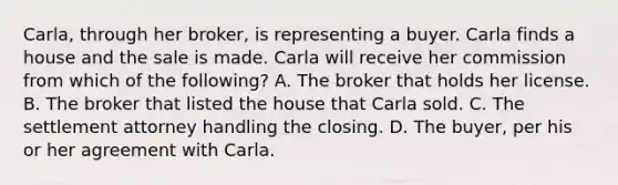 Carla, through her broker, is representing a buyer. Carla finds a house and the sale is made. Carla will receive her commission from which of the following? A. The broker that holds her license. B. The broker that listed the house that Carla sold. C. The settlement attorney handling the closing. D. The buyer, per his or her agreement with Carla.