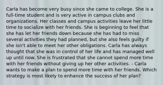 Carla has become very busy since she came to college. She is a full-time student and is very active in campus clubs and organizations. Her classes and campus activities leave her little time to socialize with her friends. She is beginning to feel that she has let her friends down because she has had to miss several activities they had planned, but she also feels guilty if she isn't able to meet her other obligations. Carla has always thought that she was in control of her life and has managed well up until now. She is frustrated that she cannot spend more time with her friends without giving up her other activities. - Carla wants to make a plan to spend more time with her friends. Which strategy is most likely to enhance the success of her plan?