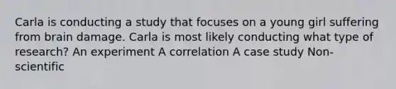 Carla is conducting a study that focuses on a young girl suffering from brain damage. Carla is most likely conducting what type of research? An experiment A correlation A case study Non-scientific