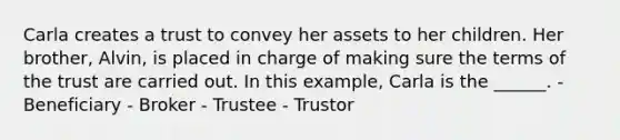 Carla creates a trust to convey her assets to her children. Her brother, Alvin, is placed in charge of making sure the terms of the trust are carried out. In this example, Carla is the ______. - Beneficiary - Broker - Trustee - Trustor