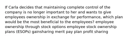 If Carla decides that maintaining complete control of the company is no longer important to her and wants to give employees ownership in exchange for performance, which plan would be the most beneficial to the employees? employee ownership through stock options employee stock ownership plans (ESOPs) gainsharing merit pay plan profit sharing