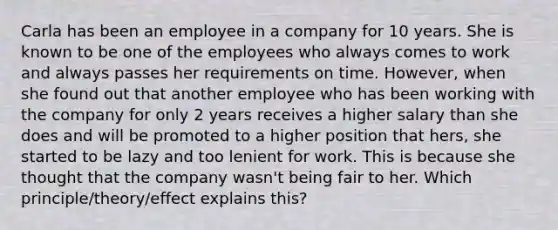 Carla has been an employee in a company for 10 years. She is known to be one of the employees who always comes to work and always passes her requirements on time. However, when she found out that another employee who has been working with the company for only 2 years receives a higher salary than she does and will be promoted to a higher position that hers, she started to be lazy and too lenient for work. This is because she thought that the company wasn't being fair to her. Which principle/theory/effect explains this?