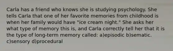 Carla has a friend who knows she is studying psychology. She tells Carla that one of her favorite memories from childhood is when her family would have "ice cream night." She asks her what type of memory this is, and Carla correctly tell her that it is the type of long-term memory called: a)episodic b)sematic. c)sensory d)procedural