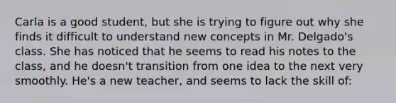 Carla is a good student, but she is trying to figure out why she finds it difficult to understand new concepts in Mr. Delgado's class. She has noticed that he seems to read his notes to the class, and he doesn't transition from one idea to the next very smoothly. He's a new teacher, and seems to lack the skill of: