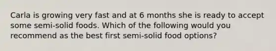 Carla is growing very fast and at 6 months she is ready to accept some semi-solid foods. Which of the following would you recommend as the best first semi-solid food options?