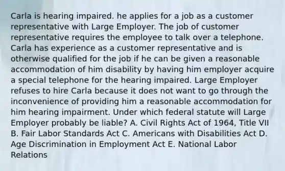 Carla is hearing impaired. he applies for a job as a customer representative with Large Employer. The job of customer representative requires the employee to talk over a telephone. Carla has experience as a customer representative and is otherwise qualified for the job if he can be given a reasonable accommodation of him disability by having him employer acquire a special telephone for the hearing impaired. Large Employer refuses to hire Carla because it does not want to go through the inconvenience of providing him a reasonable accommodation for him hearing impairment. Under which federal statute will Large Employer probably be liable? A. Civil Rights Act of 1964, Title VII B. Fair Labor Standards Act C. Americans with Disabilities Act D. Age Discrimination in Employment Act E. National Labor Relations