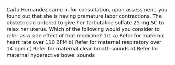 Carla Hernandez came in for consultation, upon assessment, you found out that she is having premature labor contractions. The obstetrician ordered to give her Terbutaline sulfate 25 mg SC to relax her uterus. Which of the following would you consider to refer as a side effect of that medicine? 1/1 a) Refer for maternal heart rate over 110 BPM b) Refer for maternal respiratory over 14 bpm c) Refer for maternal clear breath sounds d) Refer for maternal hyperactive bowel sounds