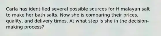 Carla has identified several possible sources for Himalayan salt to make her bath salts. Now she is comparing their prices, quality, and delivery times. At what step is she in the decision-making process?