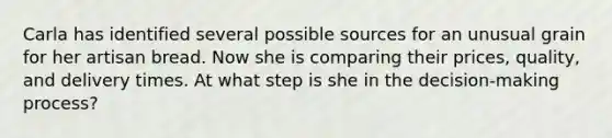 Carla has identified several possible sources for an unusual grain for her artisan bread. Now she is comparing their prices, quality, and delivery times. At what step is she in the decision-making process?
