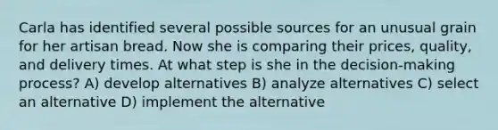 Carla has identified several possible sources for an unusual grain for her artisan bread. Now she is comparing their prices, quality, and delivery times. At what step is she in the decision-making process? A) develop alternatives B) analyze alternatives C) select an alternative D) implement the alternative