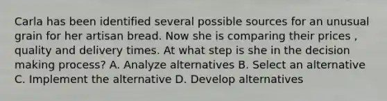 Carla has been identified several possible sources for an unusual grain for her artisan bread. Now she is comparing their prices , quality and delivery times. At what step is she in the decision making process? A. Analyze alternatives B. Select an alternative C. Implement the alternative D. Develop alternatives