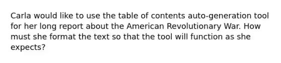 Carla would like to use the table of contents auto-generation tool for her long report about the American Revolutionary War. How must she format the text so that the tool will function as she expects?