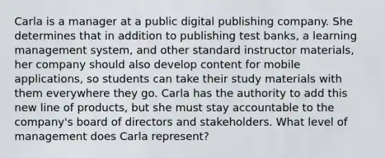 Carla is a manager at a public digital publishing company. She determines that in addition to publishing test banks, a learning management system, and other standard instructor materials, her company should also develop content for mobile applications, so students can take their study materials with them everywhere they go. Carla has the authority to add this new line of products, but she must stay accountable to the company's board of directors and stakeholders. What level of management does Carla represent?