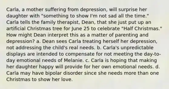 Carla, a mother suffering from depression, will surprise her daughter with "something to show I'm not sad all the time." Carla tells the family therapist, Dean, that she just put up an artificial Christmas tree for June 25 to celebrate "Half Christmas." How might Dean interpret this as a matter of parenting and depression? a. Dean sees Carla treating herself her depression, not addressing the child's real needs. b. Carla's unpredictable displays are intended to compensate for not meeting the day-to-day emotional needs of Melanie. c. Carla is hoping that making her daughter happy will provide for her own emotional needs. d. Carla may have bipolar disorder since she needs more than one Christmas to show her love.