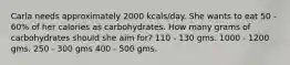 Carla needs approximately 2000 kcals/day. She wants to eat 50 - 60% of her calories as carbohydrates. How many grams of carbohydrates should she aim for? 110 - 130 gms. 1000 - 1200 gms. 250 - 300 gms 400 - 500 gms.