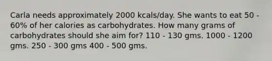 Carla needs approximately 2000 kcals/day. She wants to eat 50 - 60% of her calories as carbohydrates. How many grams of carbohydrates should she aim for? 110 - 130 gms. 1000 - 1200 gms. 250 - 300 gms 400 - 500 gms.