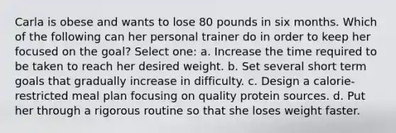 Carla is obese and wants to lose 80 pounds in six months. Which of the following can her personal trainer do in order to keep her focused on the goal? Select one: a. Increase the time required to be taken to reach her desired weight. b. Set several short term goals that gradually increase in difficulty. c. Design a calorie-restricted meal plan focusing on quality protein sources. d. Put her through a rigorous routine so that she loses weight faster.