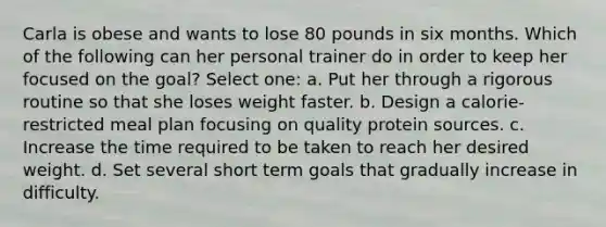 Carla is obese and wants to lose 80 pounds in six months. Which of the following can her personal trainer do in order to keep her focused on the goal? Select one: a. Put her through a rigorous routine so that she loses weight faster. b. Design a calorie-restricted meal plan focusing on quality protein sources. c. Increase the time required to be taken to reach her desired weight. d. Set several short term goals that gradually increase in difficulty.