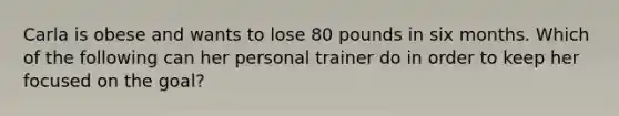 Carla is obese and wants to lose 80 pounds in six months. Which of the following can her personal trainer do in order to keep her focused on the goal?