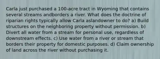 Carla just purchased a 100-acre tract in Wyoming that contains several streams andborders a river. What does the doctrine of riparian rights typically allow Carla aslandowner to do? a) Build structures on the neighboring property without permission. b) Divert all water from a stream for personal use, regardless of downstream effects. c) Use water from a river or stream that borders their property for domestic purposes. d) Claim ownership of land across the river without purchasing it.