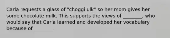 Carla requests a glass of "choggi ulk" so her mom gives her some chocolate milk. This supports the views of ________, who would say that Carla learned and developed her vocabulary because of ________.