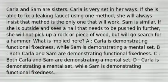 Carla and Sam are sisters. Carla is very set in her ways. If she is able to fix a leaking faucet using one method, she will always insist that method is the only one that will work. Sam is similar. If she is outside and sees a nail that needs to be pushed in further, she will not pick up a rock or piece of wood, but will go search for a hammer. What is implied here? A : Carla is demonstrating functional fixedness, while Sam is demonstrating a mental set. B : Both Carla and Sam are demonstrating functional fixedness. C : Both Carla and Sam are demonstrating a mental set. D : Carla is demonstrating a mental set, while Sam is demonstrating functional fixedness.