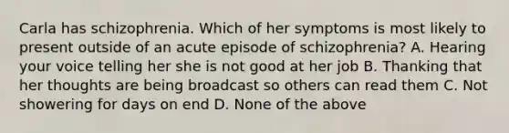 Carla has schizophrenia. Which of her symptoms is most likely to present outside of an acute episode of schizophrenia? A. Hearing your voice telling her she is not good at her job B. Thanking that her thoughts are being broadcast so others can read them C. Not showering for days on end D. None of the above