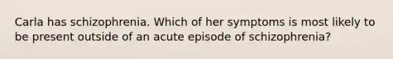 Carla has schizophrenia. Which of her symptoms is most likely to be present outside of an acute episode of schizophrenia?