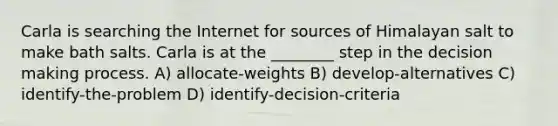 Carla is searching the Internet for sources of Himalayan salt to make bath salts. Carla is at the ________ step in the decision making process. A) allocate-weights B) develop-alternatives C) identify-the-problem D) identify-decision-criteria