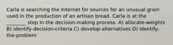 Carla is searching the Internet for sources for an unusual grain used in the production of an artisan bread. Carla is at the ________ step in the decision-making process. A) allocate-weights B) identify-decision-criteria C) develop-alternatives D) identify-the-problem