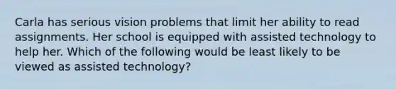 Carla has serious vision problems that limit her ability to read assignments. Her school is equipped with assisted technology to help her. Which of the following would be least likely to be viewed as assisted technology?