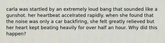 carla was startled by an extremely loud bang that sounded like a gunshot. her heartbeat accelrated rapidly. when she found that the noise was only a car backfiring, she felt greatly relieved but her heart kept beating heavily for over half an hour. Why did this happen?