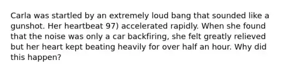 Carla was startled by an extremely loud bang that sounded like a gunshot. Her heartbeat 97) accelerated rapidly. When she found that the noise was only a car backfiring, she felt greatly relieved but her heart kept beating heavily for over half an hour. Why did this happen?