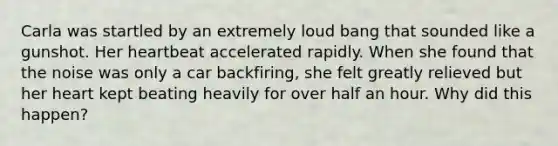 Carla was startled by an extremely loud bang that sounded like a gunshot. Her heartbeat accelerated rapidly. When she found that the noise was only a car backfiring, she felt greatly relieved but her heart kept beating heavily for over half an hour. Why did this happen?