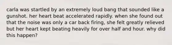 carla was startled by an extremely loud bang that sounded like a gunshot. her heart beat accelerated rapidly. when she found out that the noise was only a car back firing, she felt greatly relieved but her heart kept beating heavily for over half and hour. why did this happen?