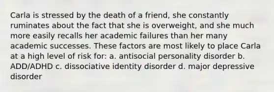 Carla is stressed by the death of a friend, she constantly ruminates about the fact that she is overweight, and she much more easily recalls her academic failures than her many academic successes. These factors are most likely to place Carla at a high level of risk for: a. antisocial personality disorder b. ADD/ADHD c. dissociative identity disorder d. major depressive disorder